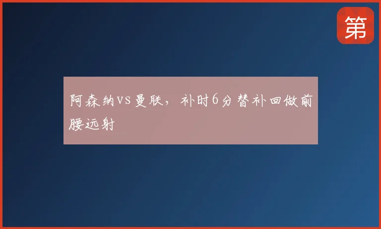 阿森纳vs曼联，补时6分替补回做前腰远射